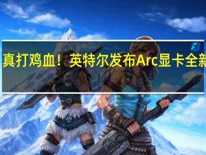 真打鸡血！英特尔发布Arc显卡全新驱动：游戏性能暴增119%