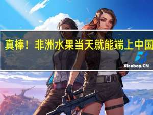 真棒！非洲水果当天就能端上中国餐桌