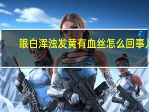 眼白浑浊发黄有血丝怎么回事儿（眼白浑浊发黄有血丝怎么回事）
