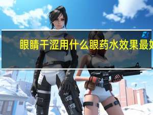 眼睛干涩用什么眼药水效果最好（眼睛干涩用什么眼药水）