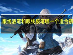 眼线液笔和眼线胶笔哪一个适合初学者