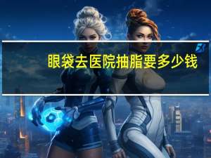 眼袋去医院抽脂要多少钱？眼袋抽脂手术多少钱