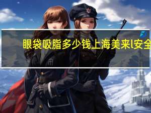 眼袋吸脂多少钱上海美来l安全？眼袋抽脂术有风险吗价格是多少