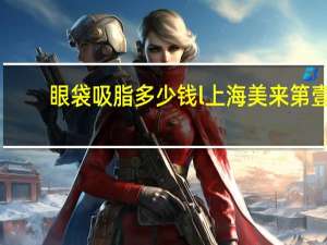 眼袋吸脂多少钱l上海美来第壹？眼袋抽脂手术的价格
