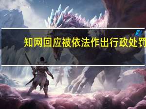 知网回应被依法作出行政处罚：诚恳接受坚决服从