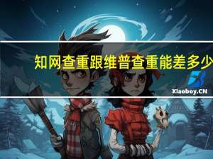 知网查重跟维普查重能差多少（维普查重和知网查重率会相差多少）