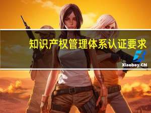 知识产权管理体系认证要求（知识产权管理体系认证有什么用）