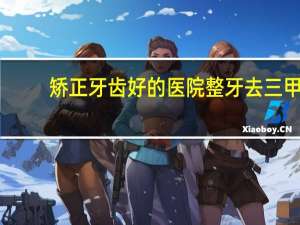矫正牙齿好的医院 整牙去三甲医院好还是口腔医院好