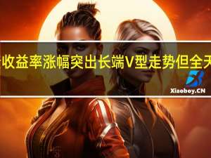 短端英债收益率涨幅突出长端V型走势但全天最终未能转涨