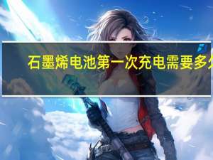 石墨烯电池第一次充电需要多久