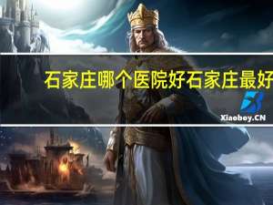 石家庄哪个医院好 石家庄最好的医院排名是什么