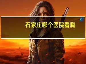 石家庄哪个医院看胸？石家庄河北医科大学第四医院有乳腺中心吗