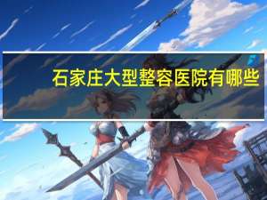 石家庄大型整容医院有哪些(石家庄哪家整形医院比较好)