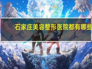 石家庄美容整形医院都有哪些(石家庄做双眼皮的医院哪个最靠谱呀)