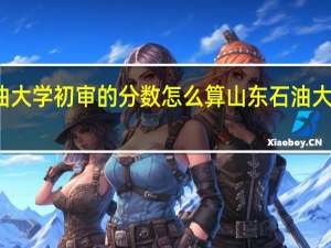 石油大学初审的分数怎么算 山东石油大学分数线