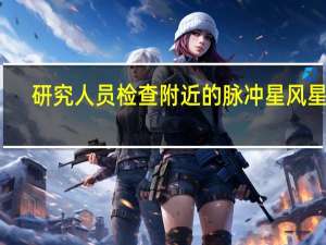 研究人员检查附近的脉冲星风星云