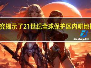 研究揭示了21世纪全球保护区内耕地扩张加剧