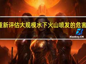 研究重新评估大规模水下火山喷发的危害和气候影响