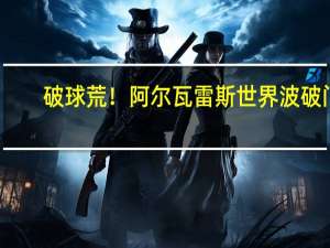 破球荒！阿尔瓦雷斯世界波破门，皮球从门将头上呼啸而过