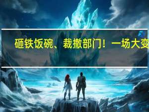 砸铁饭碗、裁撤部门！一场大变革，正在发生
