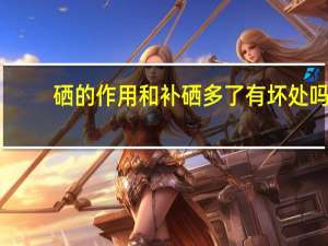 硒的作用和补硒多了有坏处吗（硒的作用和补硒的好处）