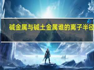 碱金属与碱土金属谁的离子半径大（碱金属与碱土金属的区别）