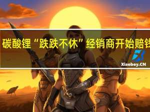 碳酸锂“跌跌不休” 经销商开始赔钱卖货