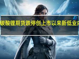 碳酸锂期货跌停创上市以来新低 业内人士：市场供需格局逐渐向供过于求过渡