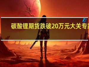碳酸锂期货跌破20万元大关 专家：成本支撑逐渐显现