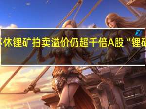 碳酸锂期货跌跌不休 锂矿拍卖溢价仍超千倍 A股“锂矿双雄”遭股价业绩双杀
