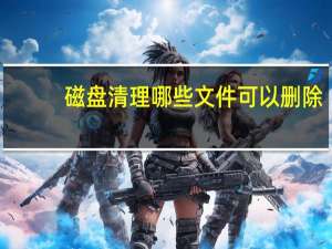 磁盘清理哪些文件可以删除（磁盘清理）