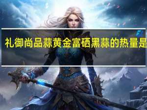 礼御尚品 蒜黄金富硒黑蒜的热量是多少