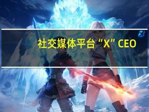 社交媒体平台“X”CEO：广告商回归了支出减少了