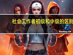 社会工作者初级和中级的区别