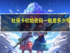 社保卡初始密码一般是多少号（社保卡初始密码怎么查）