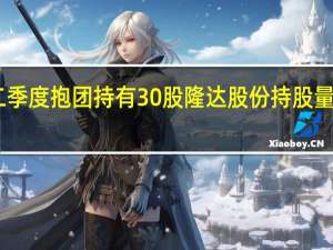 社保基金二季度抱团持有30股隆达股份持股量占流通股比例15.61%居首