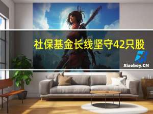 社保基金长线坚守42只股：双汇发展、中原传媒等8只获社保基金连续持仓超5年