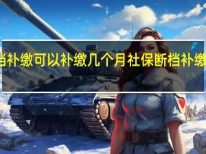 社保断档补缴可以补缴几个月社保断档补缴有必要补缴吗