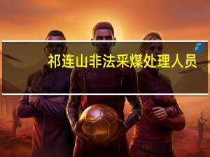 祁连山非法采煤处理人员（祁连山非法采煤）