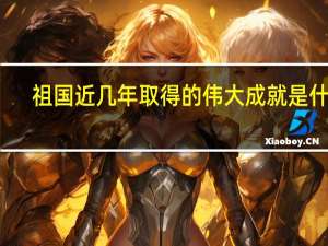祖国近几年取得的伟大成就是什么（祖国近几年取得的伟大成就）