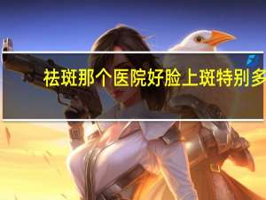 祛斑那个医院好 脸上斑特别多去斑到医院挂什么科