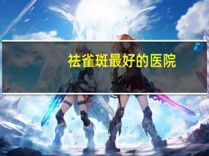 祛雀斑最好的医院？南充哪里去斑效果好，南充治疗雀斑最好的医院是哪家