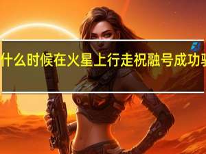 祝融号什么时候在火星上行走 祝融号成功驶上火星表面