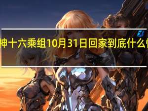 神十六乘组10月31日回家 到底什么情况呢