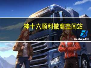 神十六顺利撤离空间站