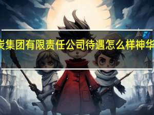 神华神东煤炭集团有限责任公司待遇怎么样 神华集团有限责任公司