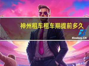 神州租车租车期提前多久