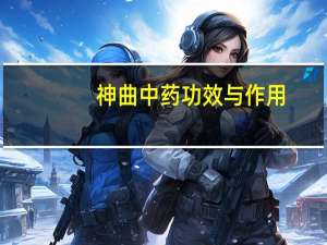 神曲中药功效与作用（神曲中药功效与作用）