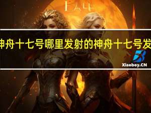 神舟十七号哪里发射的 神舟十七号发射时间