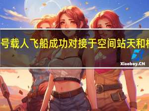 神舟十七号载人飞船成功对接于空间站天和核心舱前向端口（新华社）